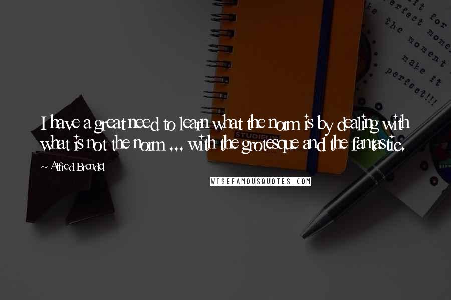 Alfred Brendel Quotes: I have a great need to learn what the norm is by dealing with what is not the norm ... with the grotesque and the fantastic.