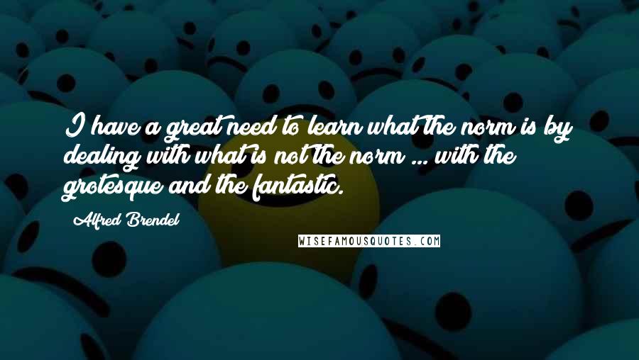 Alfred Brendel Quotes: I have a great need to learn what the norm is by dealing with what is not the norm ... with the grotesque and the fantastic.