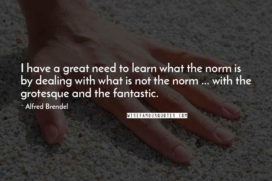 Alfred Brendel Quotes: I have a great need to learn what the norm is by dealing with what is not the norm ... with the grotesque and the fantastic.