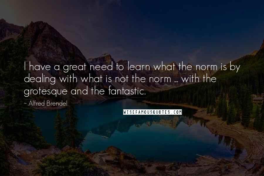 Alfred Brendel Quotes: I have a great need to learn what the norm is by dealing with what is not the norm ... with the grotesque and the fantastic.