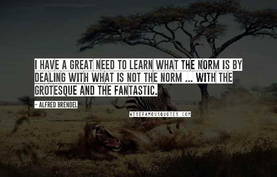 Alfred Brendel Quotes: I have a great need to learn what the norm is by dealing with what is not the norm ... with the grotesque and the fantastic.