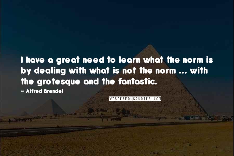 Alfred Brendel Quotes: I have a great need to learn what the norm is by dealing with what is not the norm ... with the grotesque and the fantastic.