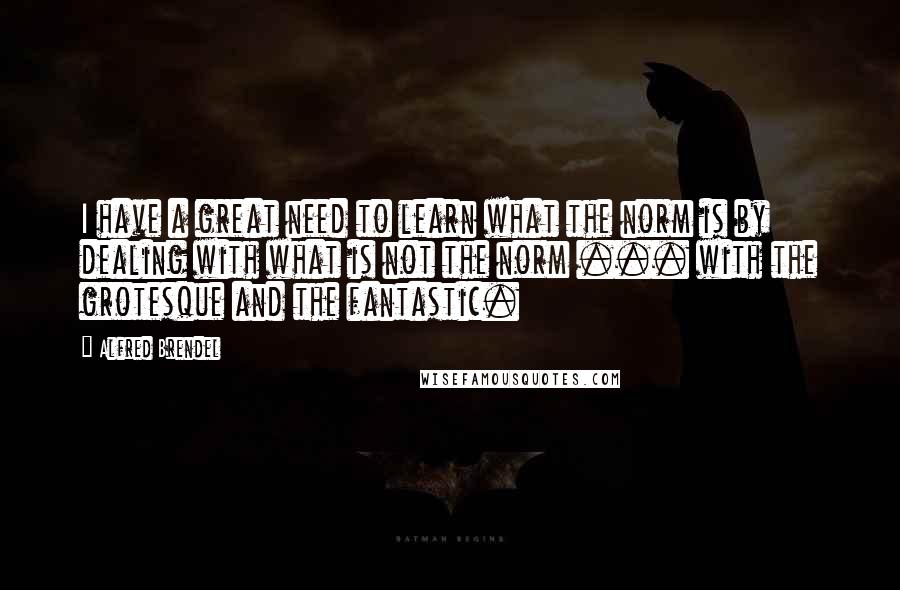 Alfred Brendel Quotes: I have a great need to learn what the norm is by dealing with what is not the norm ... with the grotesque and the fantastic.