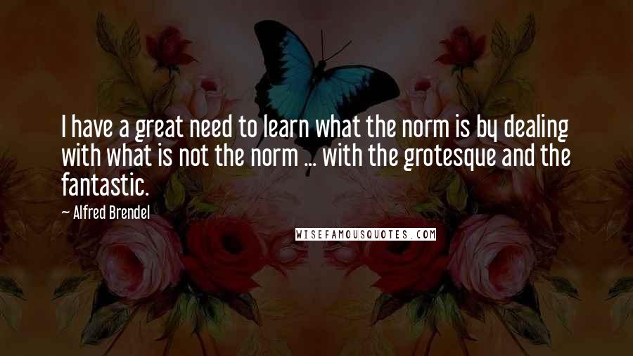 Alfred Brendel Quotes: I have a great need to learn what the norm is by dealing with what is not the norm ... with the grotesque and the fantastic.