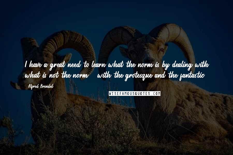 Alfred Brendel Quotes: I have a great need to learn what the norm is by dealing with what is not the norm ... with the grotesque and the fantastic.