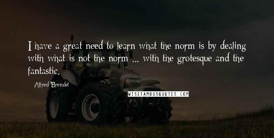 Alfred Brendel Quotes: I have a great need to learn what the norm is by dealing with what is not the norm ... with the grotesque and the fantastic.