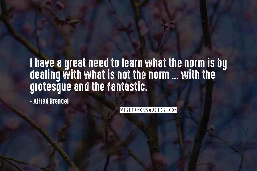Alfred Brendel Quotes: I have a great need to learn what the norm is by dealing with what is not the norm ... with the grotesque and the fantastic.