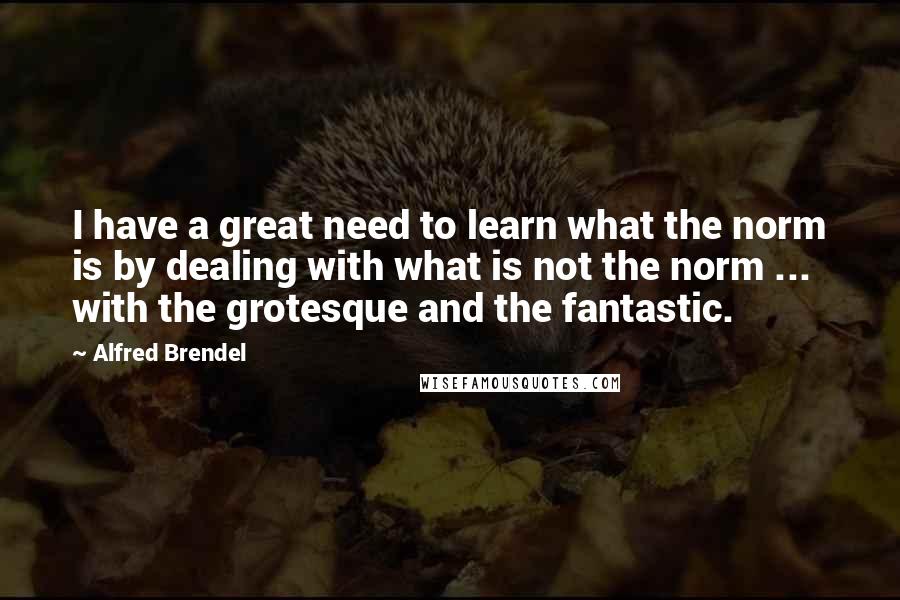 Alfred Brendel Quotes: I have a great need to learn what the norm is by dealing with what is not the norm ... with the grotesque and the fantastic.