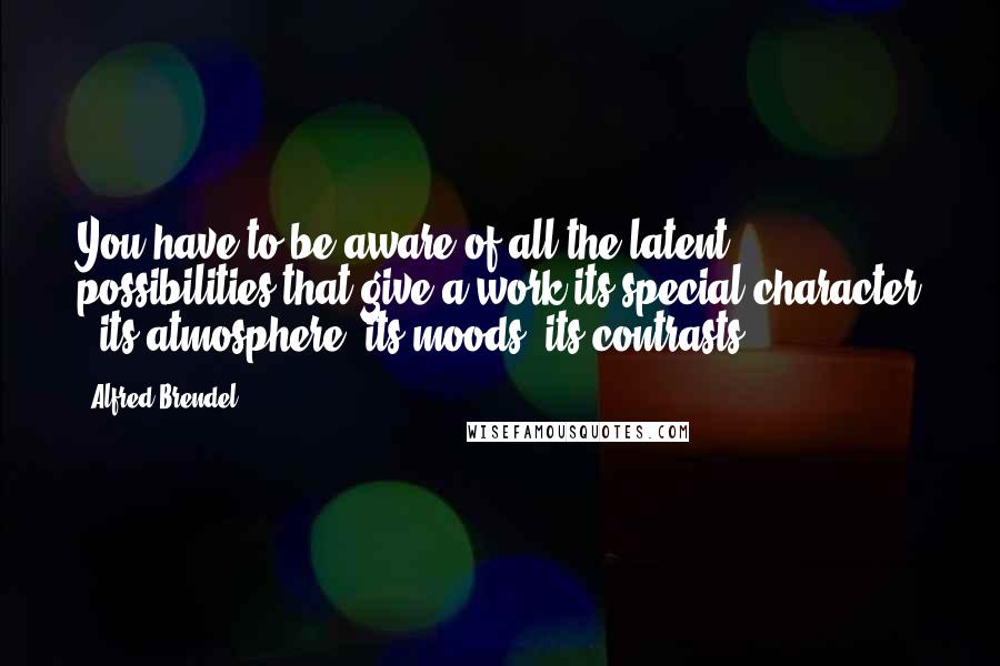 Alfred Brendel Quotes: You have to be aware of all the latent possibilities that give a work its special character - its atmosphere, its moods, its contrasts.