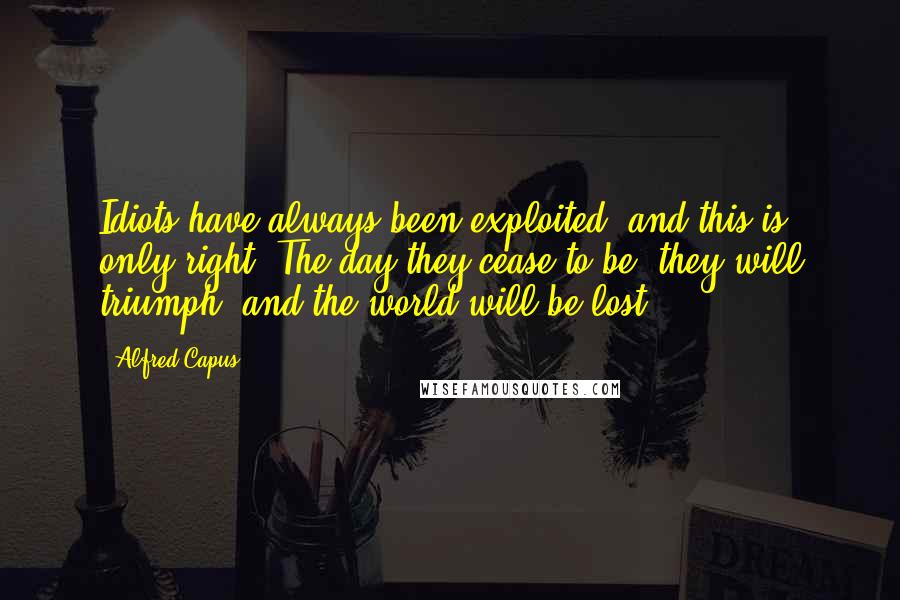 Alfred Capus Quotes: Idiots have always been exploited, and this is only right. The day they cease to be, they will triumph, and the world will be lost.