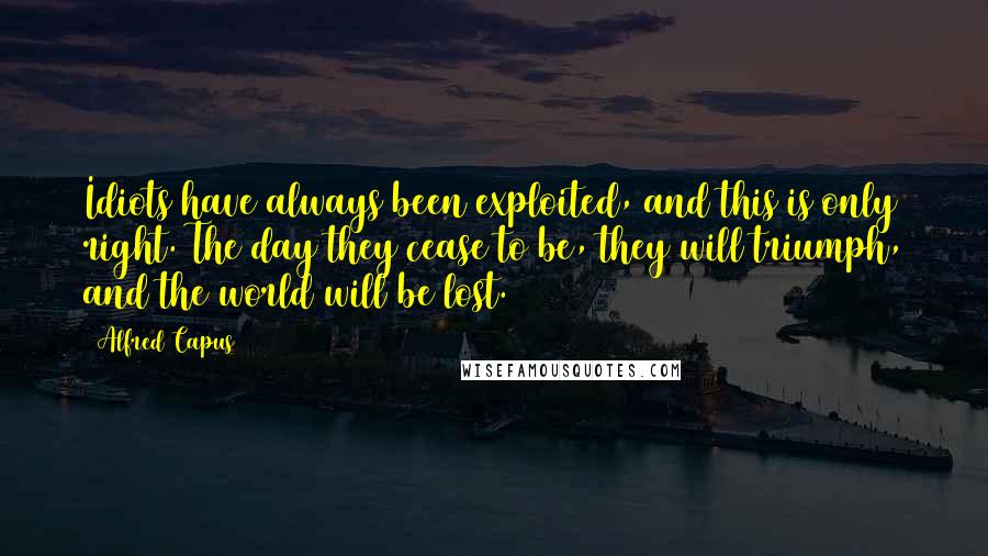 Alfred Capus Quotes: Idiots have always been exploited, and this is only right. The day they cease to be, they will triumph, and the world will be lost.