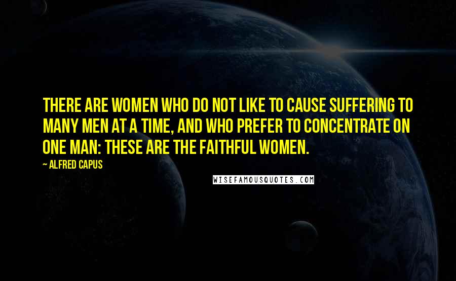 Alfred Capus Quotes: There are women who do not like to cause suffering to many men at a time, and who prefer to concentrate on one man: These are the faithful women.