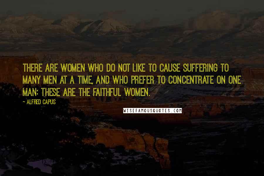 Alfred Capus Quotes: There are women who do not like to cause suffering to many men at a time, and who prefer to concentrate on one man: These are the faithful women.