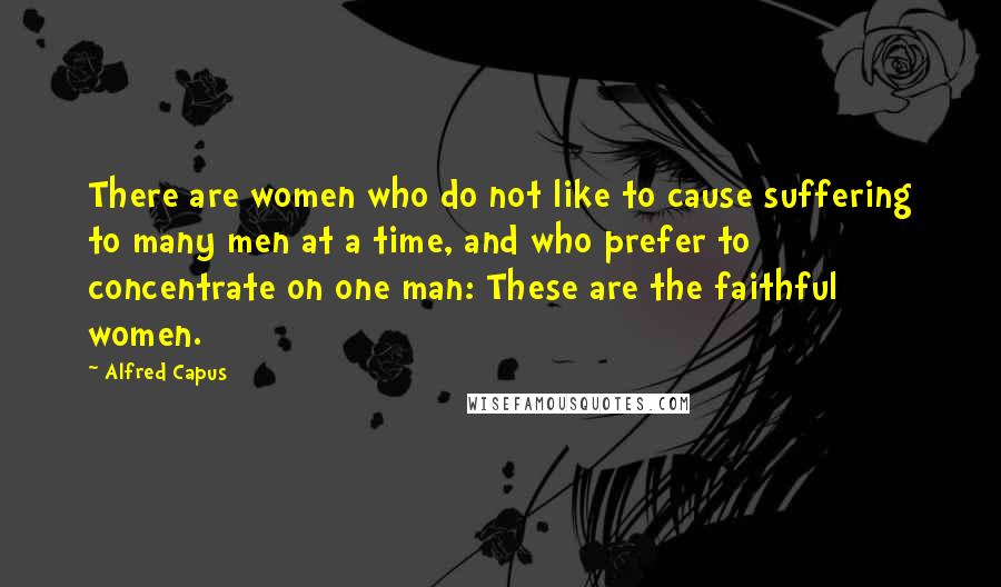 Alfred Capus Quotes: There are women who do not like to cause suffering to many men at a time, and who prefer to concentrate on one man: These are the faithful women.