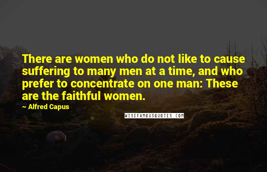 Alfred Capus Quotes: There are women who do not like to cause suffering to many men at a time, and who prefer to concentrate on one man: These are the faithful women.