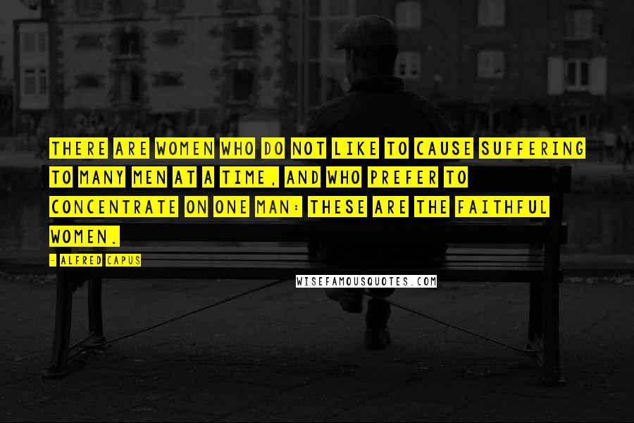 Alfred Capus Quotes: There are women who do not like to cause suffering to many men at a time, and who prefer to concentrate on one man: These are the faithful women.