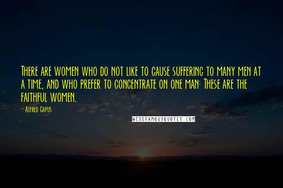 Alfred Capus Quotes: There are women who do not like to cause suffering to many men at a time, and who prefer to concentrate on one man: These are the faithful women.