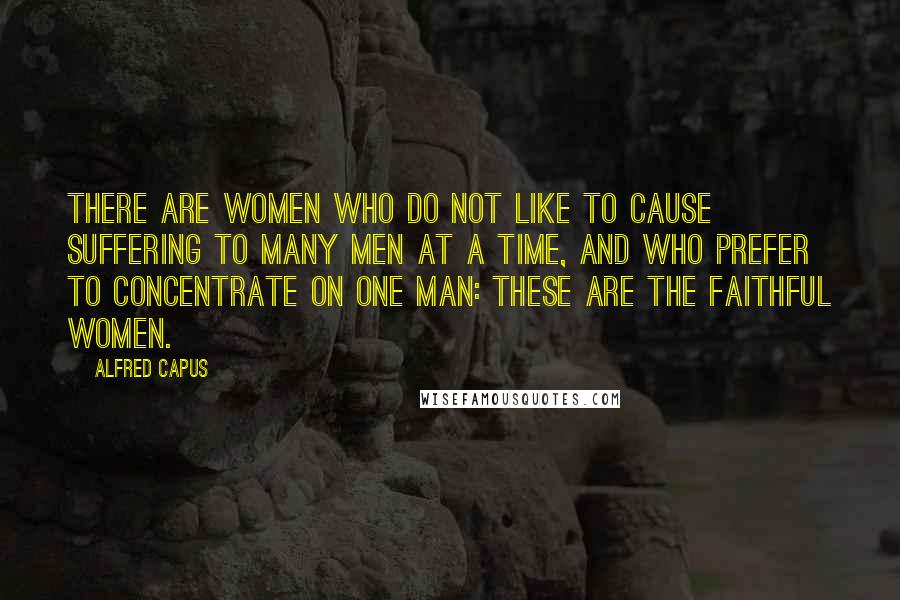 Alfred Capus Quotes: There are women who do not like to cause suffering to many men at a time, and who prefer to concentrate on one man: These are the faithful women.