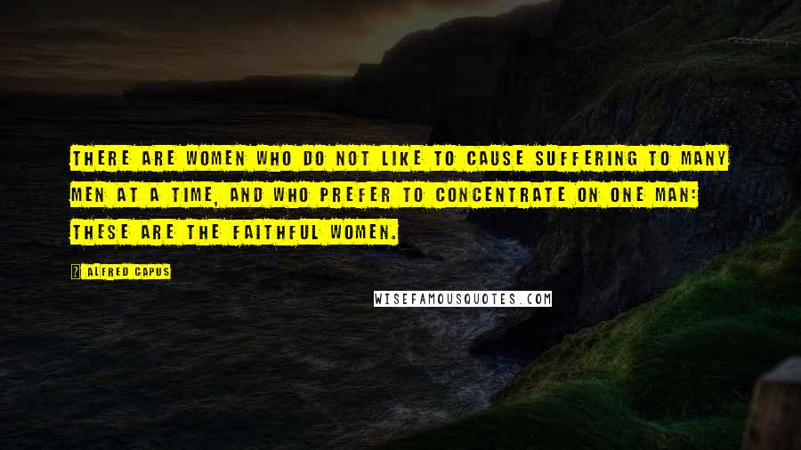 Alfred Capus Quotes: There are women who do not like to cause suffering to many men at a time, and who prefer to concentrate on one man: These are the faithful women.