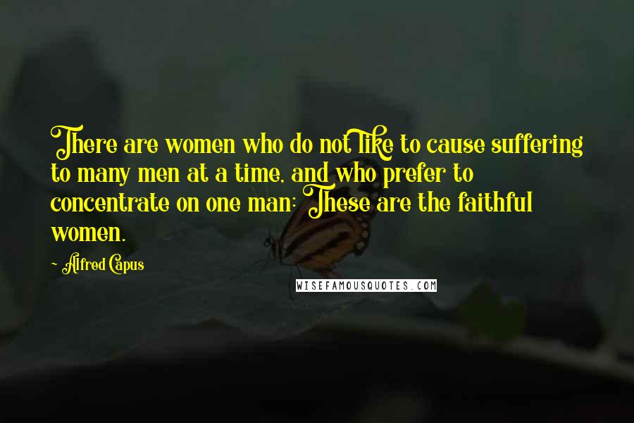 Alfred Capus Quotes: There are women who do not like to cause suffering to many men at a time, and who prefer to concentrate on one man: These are the faithful women.