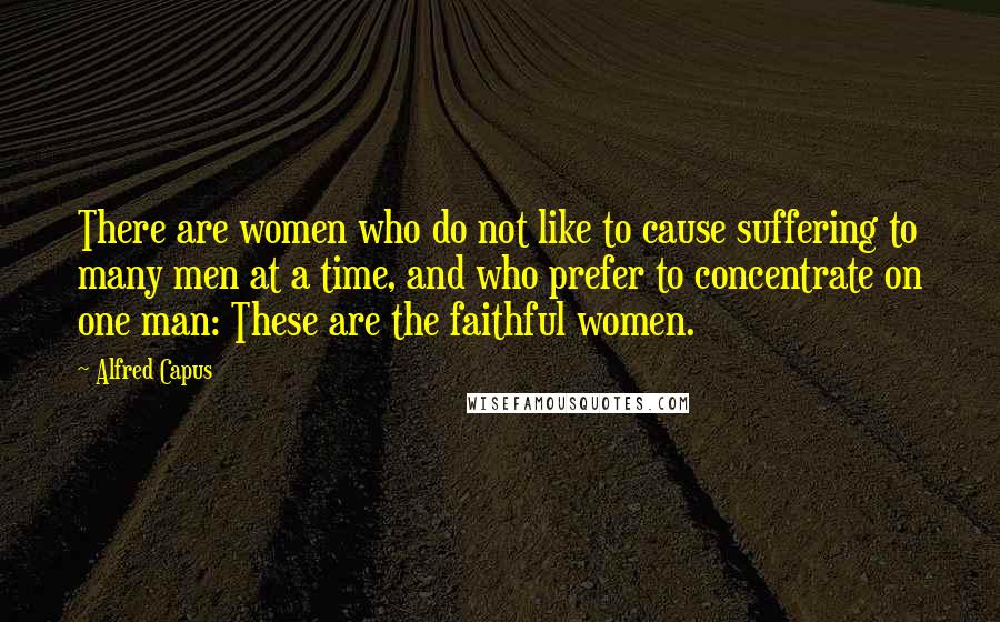 Alfred Capus Quotes: There are women who do not like to cause suffering to many men at a time, and who prefer to concentrate on one man: These are the faithful women.