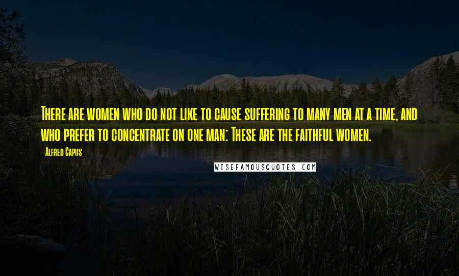 Alfred Capus Quotes: There are women who do not like to cause suffering to many men at a time, and who prefer to concentrate on one man: These are the faithful women.