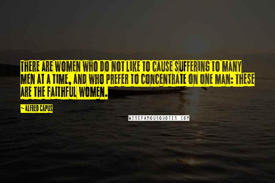 Alfred Capus Quotes: There are women who do not like to cause suffering to many men at a time, and who prefer to concentrate on one man: These are the faithful women.