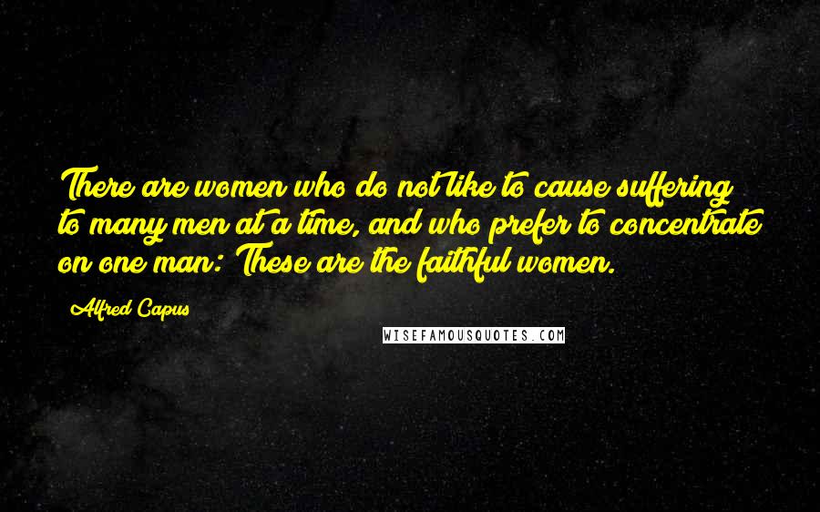 Alfred Capus Quotes: There are women who do not like to cause suffering to many men at a time, and who prefer to concentrate on one man: These are the faithful women.