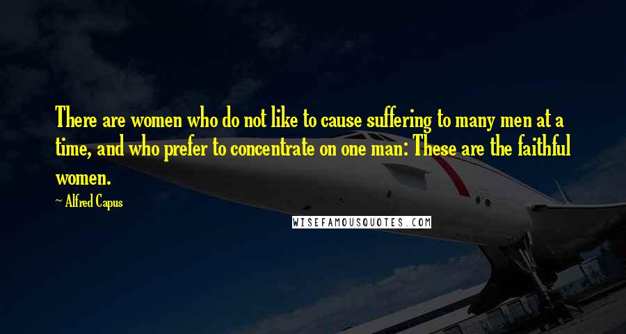 Alfred Capus Quotes: There are women who do not like to cause suffering to many men at a time, and who prefer to concentrate on one man: These are the faithful women.