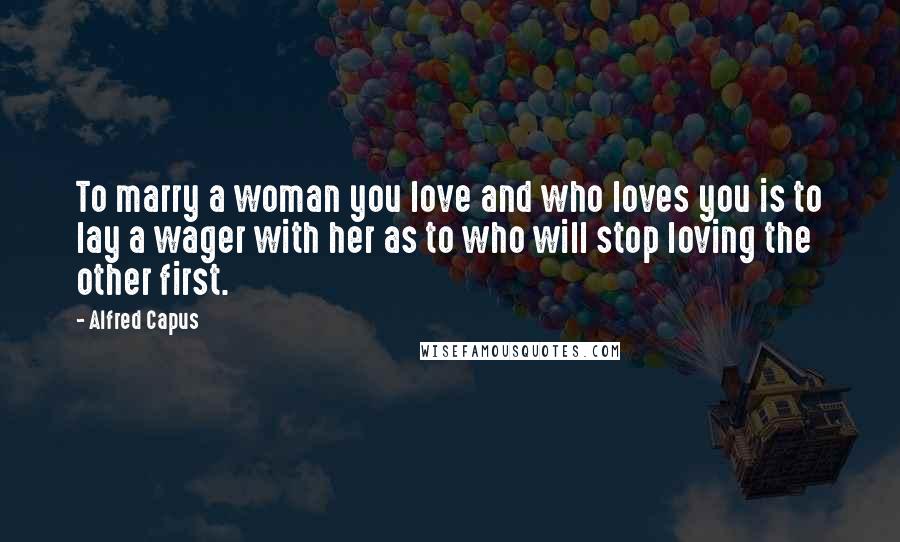 Alfred Capus Quotes: To marry a woman you love and who loves you is to lay a wager with her as to who will stop loving the other first.