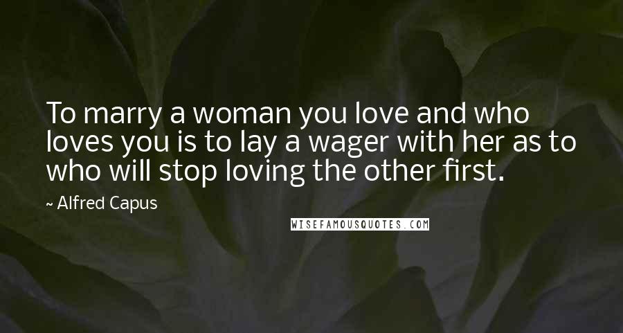 Alfred Capus Quotes: To marry a woman you love and who loves you is to lay a wager with her as to who will stop loving the other first.