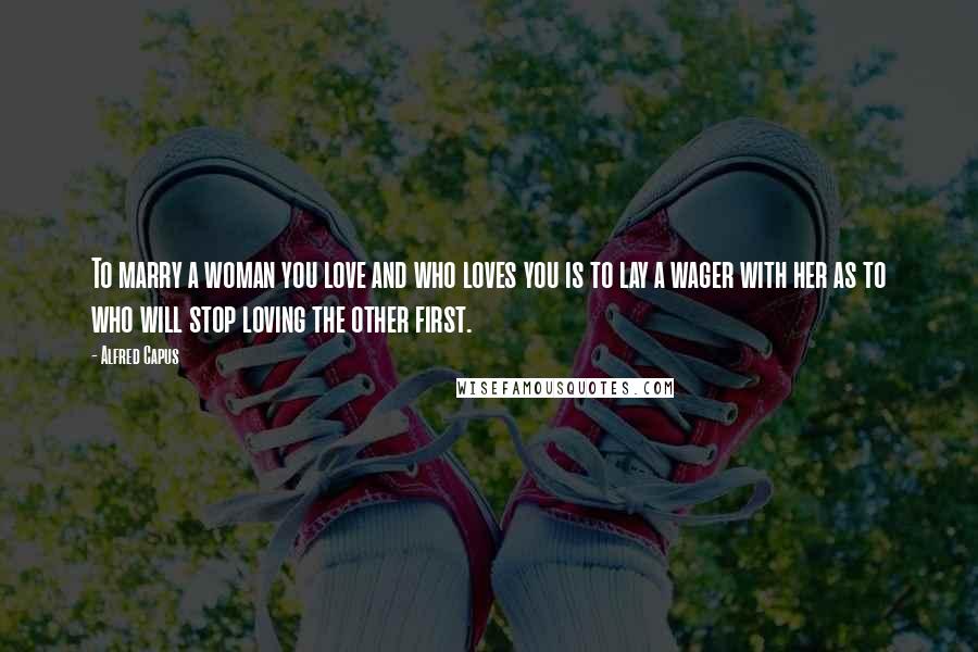 Alfred Capus Quotes: To marry a woman you love and who loves you is to lay a wager with her as to who will stop loving the other first.