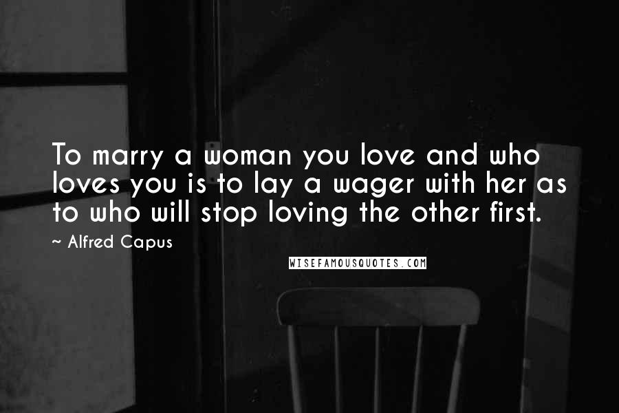 Alfred Capus Quotes: To marry a woman you love and who loves you is to lay a wager with her as to who will stop loving the other first.