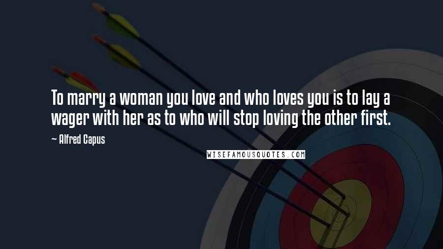 Alfred Capus Quotes: To marry a woman you love and who loves you is to lay a wager with her as to who will stop loving the other first.