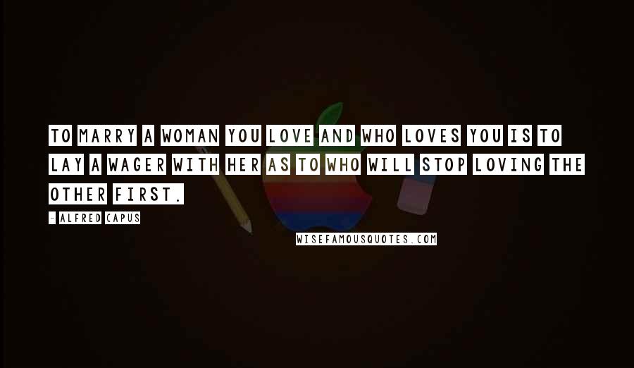 Alfred Capus Quotes: To marry a woman you love and who loves you is to lay a wager with her as to who will stop loving the other first.