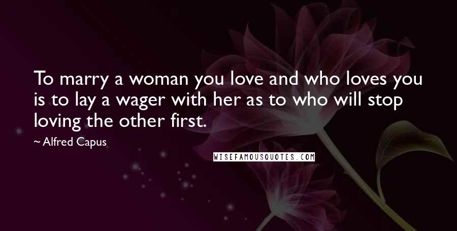 Alfred Capus Quotes: To marry a woman you love and who loves you is to lay a wager with her as to who will stop loving the other first.