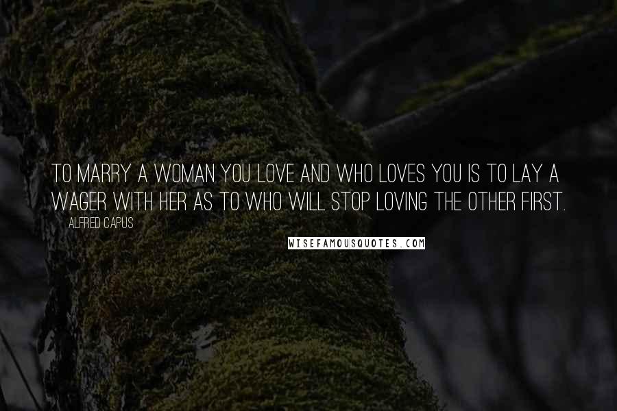 Alfred Capus Quotes: To marry a woman you love and who loves you is to lay a wager with her as to who will stop loving the other first.