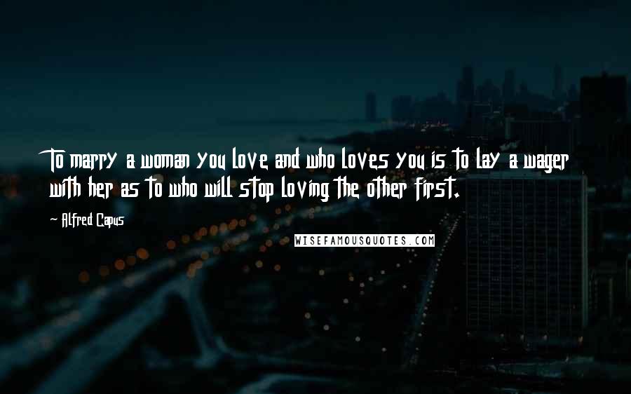 Alfred Capus Quotes: To marry a woman you love and who loves you is to lay a wager with her as to who will stop loving the other first.