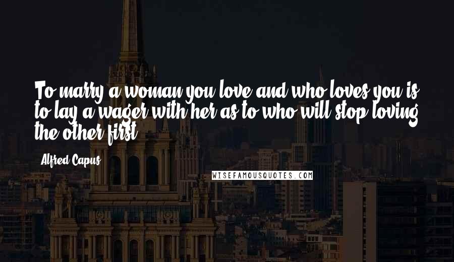 Alfred Capus Quotes: To marry a woman you love and who loves you is to lay a wager with her as to who will stop loving the other first.
