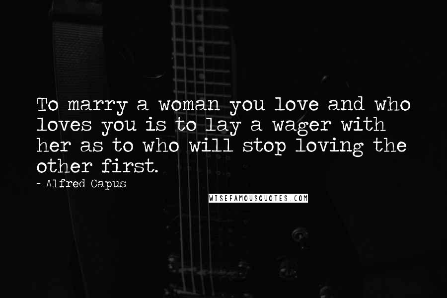Alfred Capus Quotes: To marry a woman you love and who loves you is to lay a wager with her as to who will stop loving the other first.