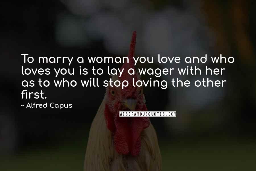 Alfred Capus Quotes: To marry a woman you love and who loves you is to lay a wager with her as to who will stop loving the other first.