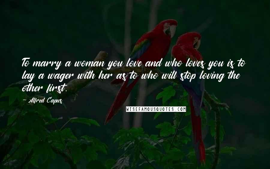 Alfred Capus Quotes: To marry a woman you love and who loves you is to lay a wager with her as to who will stop loving the other first.