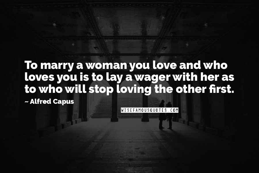 Alfred Capus Quotes: To marry a woman you love and who loves you is to lay a wager with her as to who will stop loving the other first.