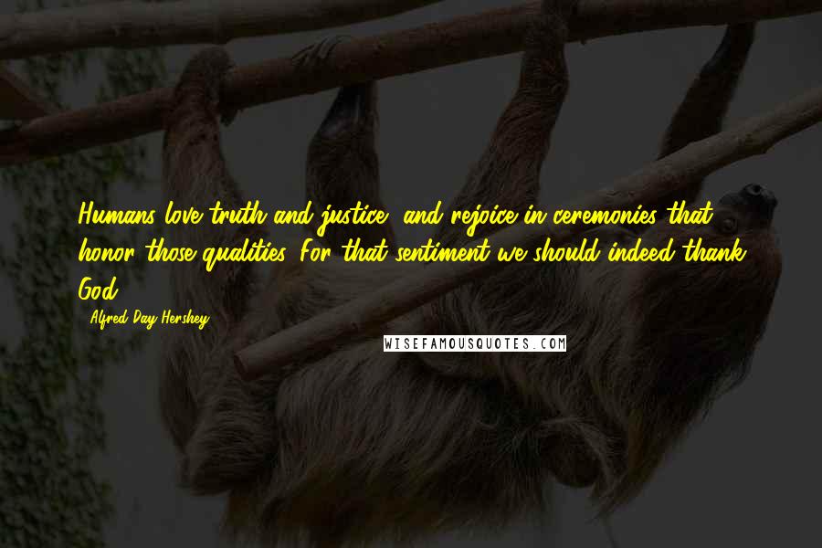 Alfred Day Hershey Quotes: Humans love truth and justice, and rejoice in ceremonies that honor those qualities. For that sentiment we should indeed thank God.