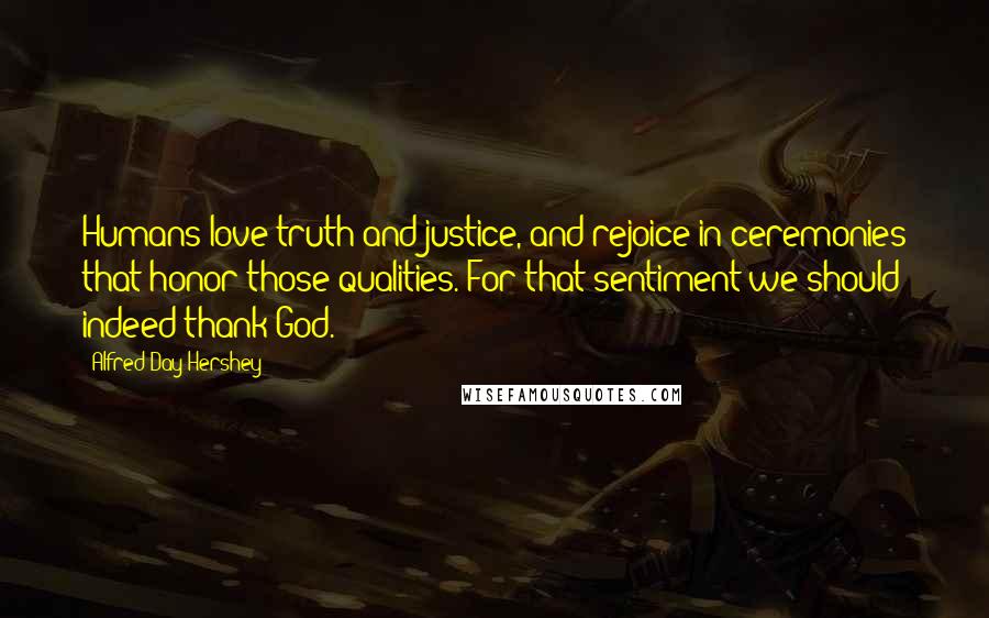 Alfred Day Hershey Quotes: Humans love truth and justice, and rejoice in ceremonies that honor those qualities. For that sentiment we should indeed thank God.