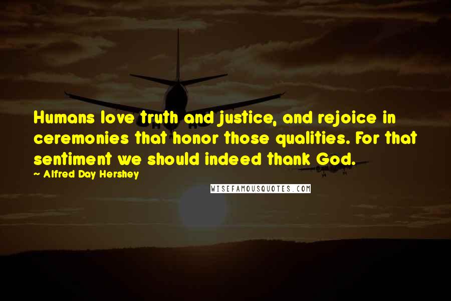 Alfred Day Hershey Quotes: Humans love truth and justice, and rejoice in ceremonies that honor those qualities. For that sentiment we should indeed thank God.