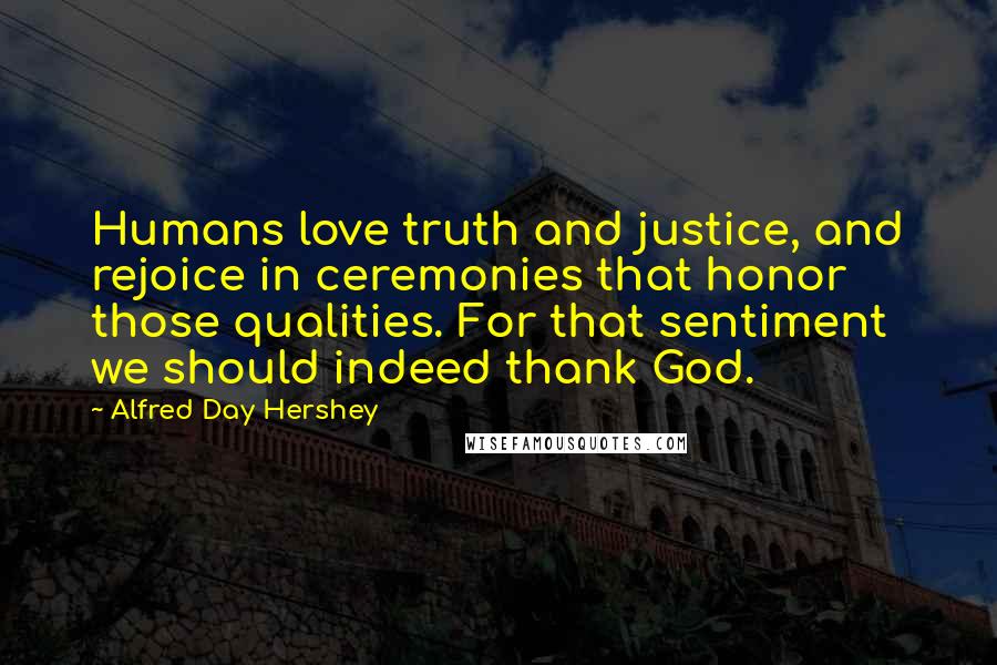 Alfred Day Hershey Quotes: Humans love truth and justice, and rejoice in ceremonies that honor those qualities. For that sentiment we should indeed thank God.