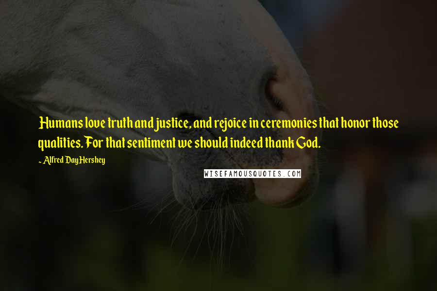 Alfred Day Hershey Quotes: Humans love truth and justice, and rejoice in ceremonies that honor those qualities. For that sentiment we should indeed thank God.