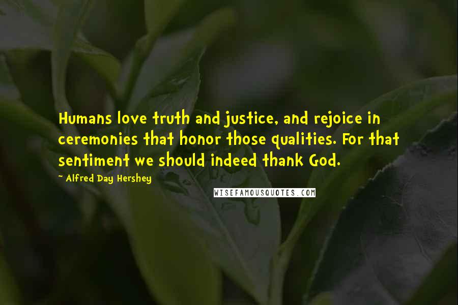 Alfred Day Hershey Quotes: Humans love truth and justice, and rejoice in ceremonies that honor those qualities. For that sentiment we should indeed thank God.