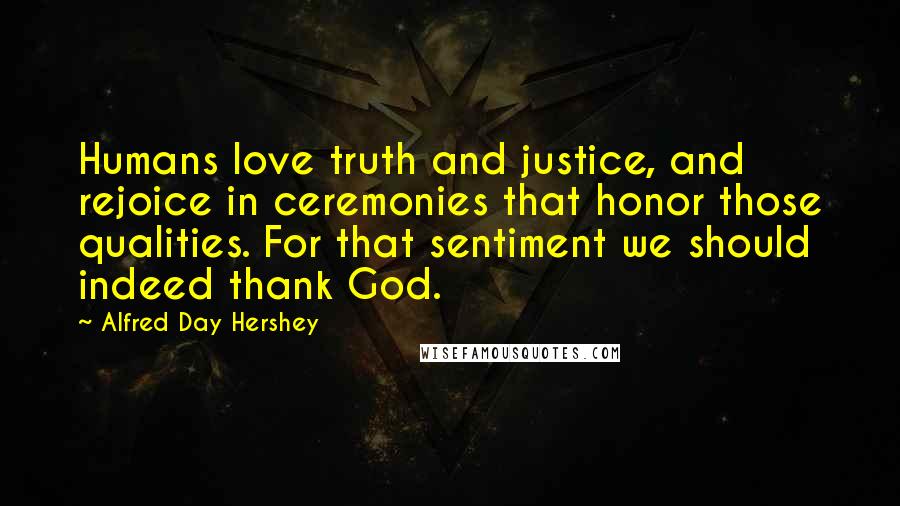 Alfred Day Hershey Quotes: Humans love truth and justice, and rejoice in ceremonies that honor those qualities. For that sentiment we should indeed thank God.